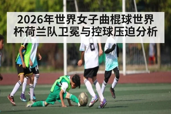 2026年世界女子曲棍球世界杯荷兰队卫冕与控球压迫分析