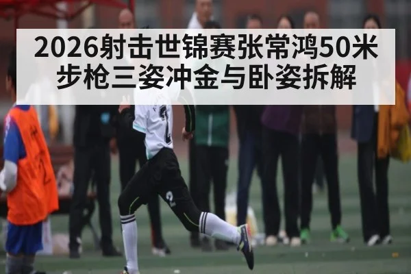 2026射击世锦赛张常鸿50米步枪三姿冲金与卧姿拆解