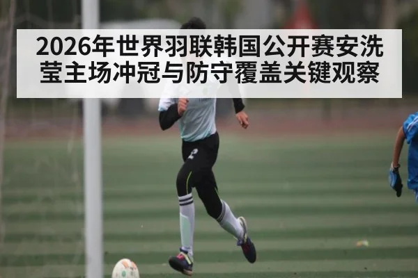 2026年世界羽联韩国公开赛安洗莹主场冲冠与防守覆盖关键观察